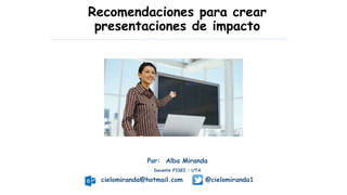 Recomendaciones para crear
presentaciones de impacto
Por: Alba Miranda
Docente FISEI – UTA
cielomiranda@hotmail.com @cielomiranda1
 