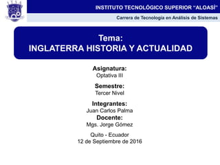 Asignatura:
Optativa III
Semestre:
Tercer Nivel
Integrantes:
Juan Carlos Palma
Docente:
Mgs. Jorge Gómez
Quito - Ecuador
12 de Septiembre de 2016
Tema:
INGLATERRA HISTORIA Y ACTUALIDAD
INSTITUTO TECNOLÓGICO SUPERIOR “ALOASÍ”
Carrera de Tecnología en Análisis de Sistemas
 