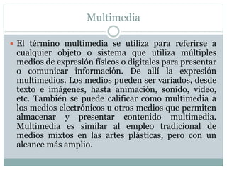 Multimedia
 El término multimedia se utiliza para referirse a
cualquier objeto o sistema que utiliza múltiples
medios de expresión físicos o digitales para presentar
o comunicar información. De allí la expresión
multimedios. Los medios pueden ser variados, desde
texto e imágenes, hasta animación, sonido, video,
etc. También se puede calificar como multimedia a
los medios electrónicos u otros medios que permiten
almacenar y presentar contenido multimedia.
Multimedia es similar al empleo tradicional de
medios mixtos en las artes plásticas, pero con un
alcance más amplio.
 