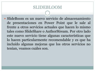 SLIDEBLOOM
 SlideBoom es un nuevo servicio de almacenamiento
de presentaciones en Power Point que le sale al
frente a otros servicios actuales que hacen lo mismo
tales como SlideShare o AuthorStream. Por otro lado
este nuevo servicio tiene algunas características que
lo hacen particularmente recomendable y es que ha
incluído algunas mejoras que los otros servicios no
tenían, veamos cuáles son.
 