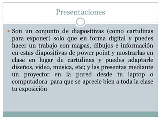 Presentaciones
 Son un conjunto de diapositivas (como cartulinas
para exponer) solo que en forma digital y puedes
hacer un trabajo con mapas, dibujos e información
en estas diapositivas de power point y mostrarlas en
clase en lugar de cartulinas y puedes adaptarle
diseños, video, musica, etc; y las presentas mediante
un proyector en la pared desde tu laptop o
computadora para que se aprecie bien a toda la clase
tu exposición
 