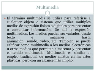 Multimedia
 El término multimedia se utiliza para referirse a
cualquier objeto o sistema que utiliza múltiples
medios de expresión físicos o digitales para presentar
o comunicar información. De allí la expresión
multimedios. Los medios pueden ser variados, desde
texto e imágenes, hasta
animación, sonido, video, etc. También se puede
calificar como multimedia a los medios electrónicos
u otros medios que permiten almacenar y presentar
contenido multimedia. Multimedia es similar al
empleo tradicional de medios mixtos en las artes
plásticas, pero con un alcance más amplio.
 