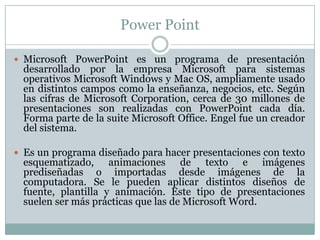 Power Point
 Microsoft PowerPoint es un programa de presentación
desarrollado por la empresa Microsoft para sistemas
operativos Microsoft Windows y Mac OS, ampliamente usado
en distintos campos como la enseñanza, negocios, etc. Según
las cifras de Microsoft Corporation, cerca de 30 millones de
presentaciones son realizadas con PowerPoint cada día.
Forma parte de la suite Microsoft Office. Engel fue un creador
del sistema.
 Es un programa diseñado para hacer presentaciones con texto
esquematizado, animaciones de texto e imágenes
prediseñadas o importadas desde imágenes de la
computadora. Se le pueden aplicar distintos diseños de
fuente, plantilla y animación. Este tipo de presentaciones
suelen ser más prácticas que las de Microsoft Word.
 