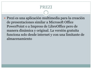 PREZI
 Prezi es una aplicación multimedia para la creación
de presentaciones similar a Microsoft Office
PowerPoint o a Impress de LibreOffice pero de
manera dinámica y original. La versión gratuita
funciona solo desde internet y con una limitante de
almacenamiento
 