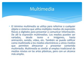 El término multimedia se utiliza para referirse a cualquier
objeto o sistema que utiliza múltiples medios de expresión
físicos o digitales para presentar o comunicar información.
De allí la expresión multimedios. Los medios pueden ser
variados, desde texto e imágenes, hasta
animación, sonido, video, etc. También se puede calificar
como multimedia a los medios electrónicos u otros medios
que permiten almacenar y presentar contenido
multimedia. Multimedia es similar al empleo tradicional de
medios mixtos en las artes plásticas, pero con un alcance
más amplio.
Multimedia
 