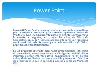 Microsoft PowerPoint es un programa de presentación desarrollado
por la empresa Microsoft para sistemas operativos Microsoft
Windows y Mac OS, ampliamente usado en distintos campos como
la enseñanza, negocios, etc. Según las cifras de Microsoft
Corporation, cerca de 30 millones de presentaciones son realizadas
con PowerPoint cada día. Forma parte de la suite Microsoft Office.
Engel fue un creador del sistema.
Es un programa diseñado para hacer presentaciones con texto
esquematizado, animaciones de texto e imágenes prediseñadas o
importadas desde imágenes de la computadora. Se le pueden
aplicar distintos diseños de fuente, plantilla y animación. Este tipo
de presentaciones suelen ser más prácticas que las de Microsoft
Word.
Power Point
 