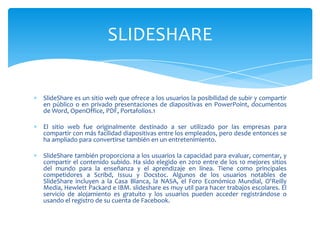 SlideShare es un sitio web que ofrece a los usuarios la posibilidad de subir y compartir
en público o en privado presentaciones de diapositivas en PowerPoint, documentos
de Word, OpenOffice, PDF, Portafolios.1
El sitio web fue originalmente destinado a ser utilizado por las empresas para
compartir con más facilidad diapositivas entre los empleados, pero desde entonces se
ha ampliado para convertirse también en un entretenimiento.
SlideShare también proporciona a los usuarios la capacidad para evaluar, comentar, y
compartir el contenido subido. Ha sido elegido en 2010 entre de los 10 mejores sitios
del mundo para la enseñanza y el aprendizaje en línea. Tiene como principales
competidores a Scribd, Issuu y Docstoc. Algunos de los usuarios notables de
SlideShare incluyen a la Casa Blanca, la NASA, el Foro Económico Mundial, O'Reilly
Media, Hewlett Packard e IBM. slideshare es muy util para hacer trabajos escolares. El
servicio de alojamiento es gratuito y los usuarios pueden acceder registrándose o
usando el registro de su cuenta de Facebook.
SLIDESHARE
 