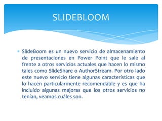 SlideBoom es un nuevo servicio de almacenamiento
de presentaciones en Power Point que le sale al
frente a otros servicios actuales que hacen lo mismo
tales como SlideShare o AuthorStream. Por otro lado
este nuevo servicio tiene algunas características que
lo hacen particularmente recomendable y es que ha
incluído algunas mejoras que los otros servicios no
tenían, veamos cuáles son.
SLIDEBLOOM
 