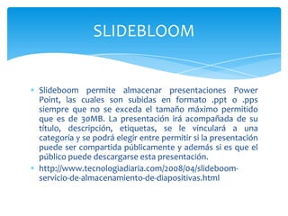 Slideboom permite almacenar presentaciones Power
Point, las cuales son subidas en formato .ppt o .pps
siempre que no se exceda el tamaño máximo permitido
que es de 30MB. La presentación irá acompañada de su
título, descripción, etiquetas, se le vinculará a una
categoría y se podrá elegir entre permitir si la presentación
puede ser compartida públicamente y además si es que el
público puede descargarse esta presentación.
http://www.tecnologiadiaria.com/2008/04/slideboom-
servicio-de-almacenamiento-de-diapositivas.html
SLIDEBLOOM
 