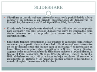 SLIDESHARE
 SlideShare es un sitio web que ofrece a los usuarios la posibilidad de subir y
compartir en público o en privado presentaciones de diapositivas en
PowerPoint, documentos de Word, OpenOffice, PDF, Portafolios.1
 El sitio web fue originalmente destinado a ser utilizado por las empresas
para compartir con más facilidad diapositivas entre los empleados, pero
desde entonces se ha ampliado para convertirse también en un
entretenimiento.
 SlideShare también proporciona a los usuarios la capacidad para evaluar,
comentar, y compartir el contenido subido. Ha sido elegido en 2010 entre
de los 10 mejores sitios del mundo para la enseñanza y el aprendizaje en
línea. Tiene como principales competidores a Scribd, Issuu y Docstoc.
Algunos de los usuarios notables de SlideShare incluyen a la Casa Blanca, la
NASA, el Foro Económico Mundial, O'Reilly Media, Hewlett Packard e
IBM. slideshare es muy util para hacer trabajos escolares. El servicio de
alojamiento es gratuito y los usuarios pueden acceder registrándose o
usando el registro de su cuenta de Facebook.
 