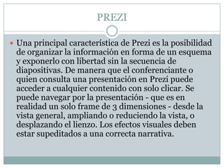 PREZI
 Una principal característica de Prezi es la posibilidad
de organizar la información en forma de un esquema
y exponerlo con libertad sin la secuencia de
diapositivas. De manera que el conferenciante o
quien consulta una presentación en Prezi puede
acceder a cualquier contenido con solo clicar. Se
puede navegar por la presentación - que es en
realidad un solo frame de 3 dimensiones - desde la
vista general, ampliando o reduciendo la vista, o
desplazando el lienzo. Los efectos visuales deben
estar supeditados a una correcta narrativa.
 