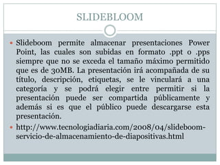 SLIDEBLOOM
 Slideboom permite almacenar presentaciones Power
Point, las cuales son subidas en formato .ppt o .pps
siempre que no se exceda el tamaño máximo permitido
que es de 30MB. La presentación irá acompañada de su
título, descripción, etiquetas, se le vinculará a una
categoría y se podrá elegir entre permitir si la
presentación puede ser compartida públicamente y
además si es que el público puede descargarse esta
presentación.
 http://www.tecnologiadiaria.com/2008/04/slideboom-
servicio-de-almacenamiento-de-diapositivas.html
 