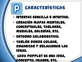CARACTERÍSTICAS
• Interfaz sencilla e intuitiva.
• Creación mapas mentales,
  conceptuales, tablones,
  murales, galerías, etc.
• Entorno Colaborativo.
• Tablón donde colgar,
  organizar y relacionar las
  ideas.
• Cada popplet es una idea,
  concepto, imagen, etc.
 