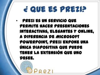 ¿ Que es Prezi?
•    Prezi es un servicio que
    permite hacer presentaciones
    interactivas, elegantes y online,
    a diferencia de Microsoft
    PowerPoint, Prezi expone una
    única diapositiva que puede
    tener la extensión que uno
    desee.
 