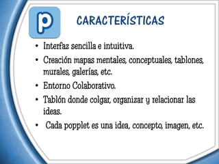 CARACTERÍSTICAS
• Interfaz sencilla e intuitiva.
• Creación mapas mentales, conceptuales, tablones,
  murales, galerías, etc.
• Entorno Colaborativo.
• Tablón donde colgar, organizar y relacionar las
  ideas.
• Cada popplet es una idea, concepto, imagen, etc.
 