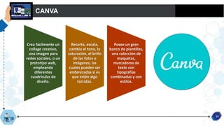 CANVA
12
Crea fácilmente un
collage creativo,
una imagen para
redes sociales, o un
prototipo web,
empleando
diferentes
cuadrículas de
diseño.
Recorta, escala,
cambia el tono, la
saturación, el brillo
de las fotos o
imágenes, las
cuales pueden ser
enderezadas si es
que están algo
torcidas.
Posee un gran
banco de plantillas,
una colección de
maquetas,
marcadores de
texto con
tipografías
combinadas y con
estilos.
 