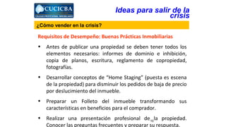 Ideas para salir de la 
crisis 
¿Cómo vender en la crisis? 
Requisitos de Desempeño: Buenas Prácticas Inmobiliarias 
• Antes de publicar una propiedad se deben tener todos los 
elementos necesarios: informes de dominio e inhibición, 
copia de planos, escritura, reglamento de copropiedad, 
fotografías. 
• Desarrollar conceptos de “Home Staging” (puesta es escena 
de la propiedad) para disminuir los pedidos de baja de precio 
por deslucimiento del inmueble. 
• Preparar un Folleto del inmueble transformando sus 
características en beneficios para el comprador. 
• Realizar una presentación profesional de la propiedad. 
10 
Conocer las preguntas frecuentes y preparar su respuesta. 
 