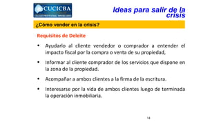 Requisitos de Deleite 
• Ayudarlo al cliente vendedor o comprador a entender el 
impacto fiscal por la compra o venta de su propiedad, 
• Informar al cliente comprador de los servicios que dispone en 
14 
la zona de la propiedad. 
• Acompañar a ambos clientes a la firma de la escritura. 
• Interesarse por la vida de ambos clientes luego de terminada 
la operación inmobiliaria. 
Ideas para salir de la 
crisis 
¿Cómo vender en la crisis? 
 