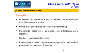 Ideas para salir de la 
Conclusión 
• El secreto es convertirse en un experto en el mercado 
16 
inmobiliario donde actúas. 
• Ganar prestigio a través de acciones de marketing. 
• Proponerte objetivos y desarrollar las estrategias para 
lograrlos. 
• Medir el resultado de la gestión. 
• Realizar una actividad permanente de captación dedicándole 
gran parte de tu tiempo disponible. 
crisis 
¿Cómo vender en la crisis? 
 