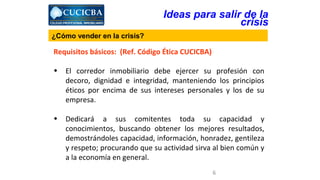 Ideas para salir de la 
6 
¿Cómo vender en la crisis? 
Requisitos básicos: (Ref. Código Ética CUCICBA) 
crisis 
• El corredor inmobiliario debe ejercer su profesión con 
decoro, dignidad e integridad, manteniendo los principios 
éticos por encima de sus intereses personales y los de su 
empresa. 
• Dedicará a sus comitentes toda su capacidad y 
conocimientos, buscando obtener los mejores resultados, 
demostrándoles capacidad, información, honradez, gentileza 
y respeto; procurando que su actividad sirva al bien común y 
a la economía en general. 
 