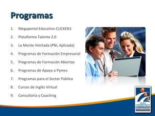 1. Megaportal Educativo CLICKEN1
2. Plataforma Talento 2.0
3. La Mente Ilimitada (PNL Aplicada)
4. Programas de Formación Empresarial
5. Programas de Formación Abiertos
6. Programas de Apoyo a Pymes
7. Programas para el Sector Público
8. Cursos de Inglés Virtual
9. Consultoría y Coaching
ProgramasProgramas
 