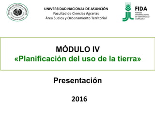 MÓDULO IV
«Planificación del uso de la tierra»
Presentación
2016
UNIVERSIDAD NACIONAL DE ASUNCIÓN
Facultad de Ciencias Agrarias
Área Suelos y Ordenamiento Territorial
 