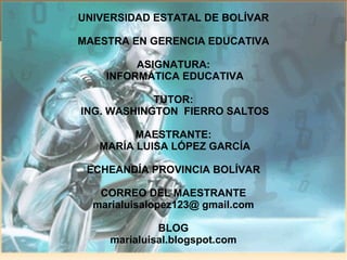 UNIVERSIDAD ESTATAL DE BOLÍVAR MAESTRA EN GERENCIA EDUCATIVA ASIGNATURA: INFORMÁTICA EDUCATIVA TUTOR: ING. WASHINGTON  FIERRO SALTOS MAESTRANTE: MARÍA LUISA LÓPEZ GARCÍA ECHEANDÍA PROVINCIA BOLÍVAR CORREO DEL MAESTRANTE marialuisalopez123@ gmail.com BLOG marialuisal.blogspot.com 