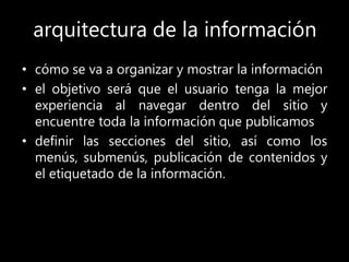 arquitectura de la información
• cómo se va a organizar y mostrar la información
• el objetivo será que el usuario tenga la mejor
experiencia al navegar dentro del sitio y
encuentre toda la información que publicamos
• definir las secciones del sitio, así como los
menús, submenús, publicación de contenidos y
el etiquetado de la información.
 