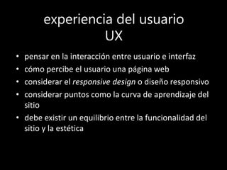 experiencia del usuario
UX
• pensar en la interacción entre usuario e interfaz
• cómo percibe el usuario una página web
• considerar el responsive design o diseño responsivo
• considerar puntos como la curva de aprendizaje del
sitio
• debe existir un equilibrio entre la funcionalidad del
sitio y la estética
 