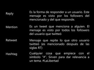 Reply
Mention
Retweet
Hashtag
Es la forma de responder a un usuario. Este
mensaje es visto por los followers del
mencionado y del que responde.
Es un tweet que menciona a alguien. El
mensaje es visto por todos los followers
del usuario que twitteó
Mensaje que repite lo que otro usuario
twitteó (es mencionado después de las
siglas RT)
Cualquier cosa que empiece con el
símbolo “#”, Sirven para dar relevancia a
un tema. #LaLibertad
 