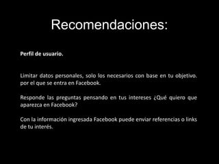 Perfil de usuario.
Limitar datos personales, solo los necesarios con base en tu objetivo.
por el que se entra en Facebook.
Responde las preguntas pensando en tus intereses ¿Qué quiero que
aparezca en Facebook?
Con la información ingresada Facebook puede enviar referencias o links
de tu interés.
Recomendaciones:
 