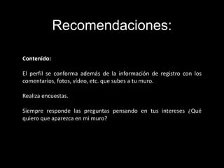 Contenido:
El perfil se conforma además de la información de registro con los
comentarios, fotos, vídeo, etc. que subes a tu muro.
Realiza encuestas.
Siempre responde las preguntas pensando en tus intereses ¿Qué
quiero que aparezca en mi muro?
Recomendaciones:
 