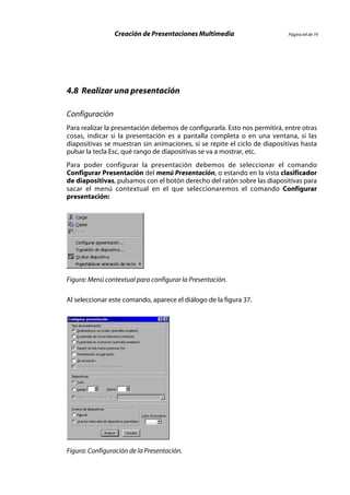 Creación de Presentaciones Multimedia                       Página 64 de 74




4.8 Realizar una presentación

Configuración
Para realizar la presentación debemos de configurarla. Esto nos permitirá, entre otras
cosas, indicar si la presentación es a pantalla completa o en una ventana, si las
diapositivas se muestran sin animaciones, si se repite el ciclo de diapositivas hasta
pulsar la tecla Esc, qué rango de diapositivas se va a mostrar, etc.
Para poder configurar la presentación debemos de seleccionar el comando
Configurar Presentación del menú Presentación, o estando en la vista clasificador
de diapositivas, pulsamos con el botón derecho del ratón sobre las diapositivas para
sacar el menú contextual en el que seleccionaremos el comando Configurar
presentación:




Figura: Menú contextual para configurar la Presentación.

Al seleccionar este comando, aparece el diálogo de la figura 37.




Figura: Configuración de la Presentación.
 