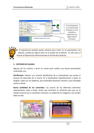 Presentaciones Multimedia C. Belloch- UVEG 
9 
El hipervínculo también puede utilizarse para incluir en la presentación una 
película, cuando por alguna razón no se puede ver la película. En este caso, al 
insertar el hipervínculo seleccionaremos el archivo de la película. 
3. CRITERIOS DE CALIDAD 
Algunos de los criterios a tener en cuenta para realizar una buena presentación 
multimedia, son: 
Planificación. Realizar una correcta planificación de la presentación que guiará el 
proceso de desarrollo de la misma. En la planificación especificaremos a quién va 
dirigida, cuáles son sus objetivos, qué contenidos deseamos trasmitir y que estrategia 
vamos a utilizar. 
Buena visibilidad de los contenidos. Los colores de los diferentes elementos 
especialmente, texto y fondo, tienen que contrastar lo suficiente para que no se 
impida la lectura de su contenido. Asimismo, la calidad de las imágenes y los sonidos 
debe ser alta. 
En esta diapositiva 
se ha seleccionado 
Greenpace, y se ha 
realizado un 
hipervínculo a la 
página web de 
Greenpace. 
 