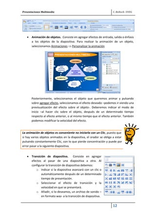 Presentaciones Multimedia C. Belloch- UVEG
12
Animación de objetos. Consiste en agregar efectos de entrada, salida o énfasis
a los objetos de la diapositiva. Para realizar la animación de un objeto,
seleccionamos Animaciones Personalizar la animación
Posteriormente, seleccionamos el objeto que queremos animar y pulsando
sobre agregar efecto, seleccionamos el efecto deseado –podemos ir viendo una
previsualización del efecto sobre el objeto-. Deberemos indicar el modo de
inicio –al hacer clic sobre el objeto, después de un determinado tiempo
respecto al efecto anterior, o al mismo tiempo que el efecto anterior. También
podemos modificar la velocidad del efecto.
La animación de objetos es conveniente no iniciarla con un Clic, puesto que
si hay varios objetos animados en la diapositiva, el orador se obliga a estar
pulsando constantemente Clic, con lo que pierde concentración y puede por
error pasar a la siguiente diapositiva.
Transición de diapositiva. Consiste en agregar
efectos al pasar de una diapositiva a otra. Al
configurar la transición de diapositiva debemos:
o Indicar si la diapositiva avanzará con un clic o
automáticamente después de un determinado
tiempo de presentación.
o Seleccionar el efecto de transición y la
velocidad en que se presentará.
o Añadir, si lo deseamos, un archivo de sonido –
en formato wav- a la transición de diapositiva.
 