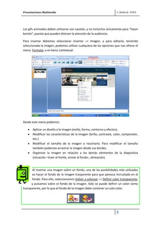 Presentaciones Multimedia C. Belloch- UVEG
5
Los gifs animados deben utilizarse con cautela, y no incluirlos únicamente para “hacer
bonito”, puesto que pueden distraer la atención de la audiencia.
Para insertar debemos seleccionar Insertar Imagen, y para editarla, teniendo
seleccionada la imagen, podemos utilizar cualquiera de las opciones que nos ofrece el
menú Formato, o el menú contextual.
Desde este menú podemos:
Aplicar un diseño a la imagen (estilo, forma, contorno y efectos).
Modificar las características de la imagen (brillo, contraste, color, compresión,
etc.)
Modificar el tamaño de la imagen o recortarla. Para modificar el tamaño
también podemos arrastrar la imagen desde sus bordes.
Organizar la imagen en relación a los demás elementos de la diapositiva
(situación –traer al frente, enviar al fondo-, alineación).
Al insertar una imagen sobre un fondo, una de las posibilidades más utilizadas
es hacer el fondo de la imagen trasparente para que parezca incrustada en el
fondo. Para ello, seleccionamos Volver a colorear Definir color transparente,
y pulsamos sobre el fondo de la imagen. Solo se puede definir un color como
transparente, por lo que el fondo de la imagen debe contener un solo color.
 