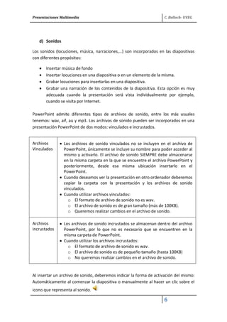 Presentaciones Multimedia C. Belloch- UVEG
6
d) Sonidos
Los sonidos (locuciones, música, narraciones,…) son incorporados en las diapositivas
con diferentes propósitos:
Insertar música de fondo
Insertar locuciones en una diapositiva o en un elemento de la misma.
Grabar locuciones para insertarlas en una diapositiva.
Grabar una narración de los contenidos de la diapositiva. Esta opción es muy
adecuada cuando la presentación será vista individualmente por ejemplo,
cuando se visita por Internet.
PowerPoint admite diferentes tipos de archivos de sonido, entre los más usuales
tenemos: wav, aif, au y mp3. Los archivos de sonido pueden ser incorporados en una
presentación PowerPoint de dos modos: vinculados e incrustados.
Archivos
Vinculados
Los archivos de sonido vinculados no se incluyen en el archivo de
PowerPoint, únicamente se incluye su nombre para poder acceder al
mismo y activarlo. El archivo de sonido SIEMPRE debe almacenarse
en la misma carpeta en la que se encuentre el archivo PowerPoint y
posteriormente, desde esa misma ubicación insertarlo en el
PowerPoint.
Cuando deseamos ver la presentación en otro ordenador deberemos
copiar la carpeta con la presentación y los archivos de sonido
vinculados.
Cuando utilizar archivos vinculados:
o El formato de archivo de sonido no es wav.
o El archivo de sonido es de gran tamaño (más de 100KB).
o Queremos realizar cambios en el archivo de sonido.
Archivos
Incrustados
Los archivos de sonido incrustados se almacenan dentro del archivo
PowerPoint, por lo que no es necesario que se encuentren en la
misma carpeta de PowerPoint.
Cuando utilizar los archivos incrustados:
o El formato de archivo de sonido es wav.
o El archivo de sonido es de pequeño tamaño (hasta 100KB)
o No queremos realizar cambios en el archivo de sonido.
Al insertar un archivo de sonido, deberemos indicar la forma de activación del mismo:
Automáticamente al comenzar la diapositiva o manualmente al hacer un clic sobre el
icono que representa al sonido.
 