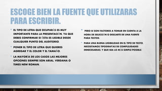 ESCOGE BIEN LA FUENTE QUE UTILIZARAS
PARA ESCRIBIR.
• EL TIPO DE LETRA QUE OCUPARÁS ES MUY
IMPORTANTE PARA LA PRESENTACIÓN, YA QUE
DEBES CONFIRMAR SI ÉSTA ES LEGIBLE DESDE
CUALQUIER PUNTO DEL AUDITORIO.
• PONER EL TIPO DE LETRA QUE QUIERES
AGREGAR Y EL COLOR Y EL TAMAÑO.
• LA MAYORÍA DE LOS CASOS LAS MEJORES
OPCIONES SIEMPRE SON ARIAL, VERDANA O
TIMES NEW ROMAN.
• PERO SI SON FACTORES A TOMAR EN CUENTA A LA
HORA DE SELECCIÓN O DESCARTE DE UNA FUENTE
PARA TEXTOS.
• PARA UNA BUENA LEGIBILIDAD EN EL TIPO DE TEXTO,
NECESITAMOS TIPOGRAFÍAS DE COMPLEJIDADES
INNECESARIAS, Y QUE SEA LO MÁS SIMPLE POSIBLE.
 