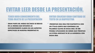 EVITAR LEER DESDE LA PRESENTACIÓN.
TENER BUEN CONOCIMIENTO DEL
TEMA OBJETO DE LA PRESENTACIÓN
• GRAN PARTE DEL MIEDO ESCÉNICO SE REDUCE
EN LA MEDIDA QUE ESTAMOS LO
SUFICIENTEMENTE CLAROS EN LOS ASPECTOS
ESPECÍFICOS DE NUESTRA PRESENTACIÓN.
EVITAR COLOCAR GRAN CANTIDAD DE
TEXTO EN LA DIAPOSITIVA
• PRESENTAR UNA IDEA POR DIAPOSITIVA CON
UN TÍTULO CORTO QUE CONTENGA LAS
PALABRAS CLAVES DE DICHA IDEA, DE SER
POSIBLE UTILIZANDO IMÁGENES QUE PERMITAN
LA RÁPIDA ASOCIACIÓN DE LA AUDIENCIA CON
DICHA IDEA.
 