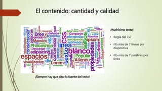 El contenido: cantidad y calidad 
¡Muchísimo texto! 
• Regla del 7x7 
• No más de 7 líneas por 
diapositiva 
• No más de 7 palabras por 
línea 
¡Siempre hay que citar la fuente del texto! 
 