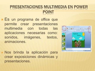 PRESENTACIONES MULTIMEDIA EN POWER
POINT
 Es un programa de office que
permite crear presentaciones
multimedia con todas las
aplicaciones necesarias como:
sonidos, imágenes, textos,
animaciones.
 Nos brinda la aplicación para
crear exposiciones dinámicas y
presentaciones.
 