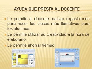 AYUDA QUE PRESTA AL DOCENTE
 Le permite al docente realizar exposiciones
para hacer las clases más llamativas para
los alumnos.
 Le permite utilizar su creatividad a la hora de
elaborarlo.
 Le permite ahorrar tiempo.
 