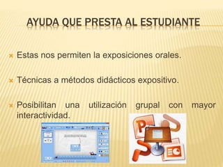 AYUDA QUE PRESTA AL ESTUDIANTE
 Estas nos permiten la exposiciones orales.
 Técnicas a métodos didácticos expositivo.
 Posibilitan una utilización grupal con mayor
interactividad.
 