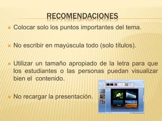 RECOMENDACIONES
 Colocar solo los puntos importantes del tema.
 No escribir en mayúscula todo (solo títulos).
 Utilizar un tamaño apropiado de la letra para que
los estudiantes o las personas puedan visualizar
bien el contenido.
 No recargar la presentación.
 