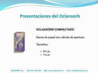 Presentaciones del Oclansorb

                             OCLANSORB COMPACTADO

                             Sacos de papel con válvula de apertura.

                             Tamaños:

                                   44 Lts
                                   13 Lts




MASERPET S.A.   Telf. (511) 224 7486   Web: www.maserpet.com   Email: msp@maserpet.com
 