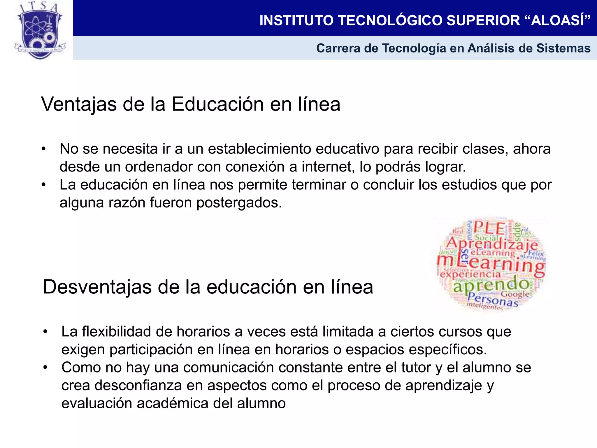 INSTITUTO TECNOLÓGICO SUPERIOR “ALOASÍ”
Carrera de Tecnología en Análisis de Sistemas
Ventajas de la Educación en línea
• No se necesita ir a un establecimiento educativo para recibir clases, ahora
desde un ordenador con conexión a internet, lo podrás lograr.
• La educación en línea nos permite terminar o concluir los estudios que por
alguna razón fueron postergados.
Desventajas de la educación en línea
• La flexibilidad de horarios a veces está limitada a ciertos cursos que
exigen participación en línea en horarios o espacios específicos.
• Como no hay una comunicación constante entre el tutor y el alumno se
crea desconfianza en aspectos como el proceso de aprendizaje y
evaluación académica del alumno
 