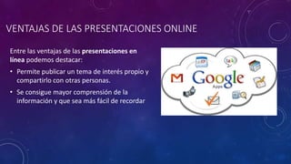 VENTAJAS DE LAS PRESENTACIONES ONLINE
Entre las ventajas de las presentaciones en
línea podemos destacar:
• Permite publicar un tema de interés propio y
compartirlo con otras personas.
• Se consigue mayor comprensión de la
información y que sea más fácil de recordar
 