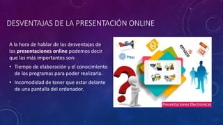 DESVENTAJAS DE LA PRESENTACIÓN ONLINE
A la hora de hablar de las desventajas de
las presentaciones online podemos decir
que las más importantes son:
• Tiempo de elaboración y el conocimiento
de los programas para poder realizarla.
• Incomodidad de tener que estar delante
de una pantalla del ordenador.
 