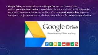 • Google Drive, antes conocido como Google Docs es otro sistema para
realizar presentaciones online. La posibilidad de editar o añadir cambios desde la
nube es lo que caracteriza a estos archivos. Con las exposiciones online se puede
trabajar en conjunto sin estar en el mismo sitio, y de una forma totalmente efectiva.
 