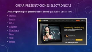 CREAR PRESENTACIONES ELECTRÓNICAS
Otros programas para presentaciones online que puedes utilizar son:
• Impress
• Knovio
• Zoho
• Glogster
• SlideShare
• Bunkr
• Prezi
• Emaze
 